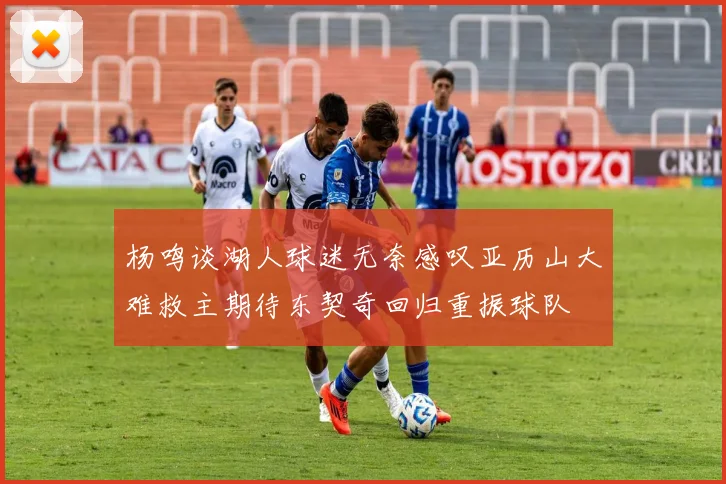 杨鸣谈湖人球迷无奈感叹亚历山大难救主期待东契奇回归重振球队