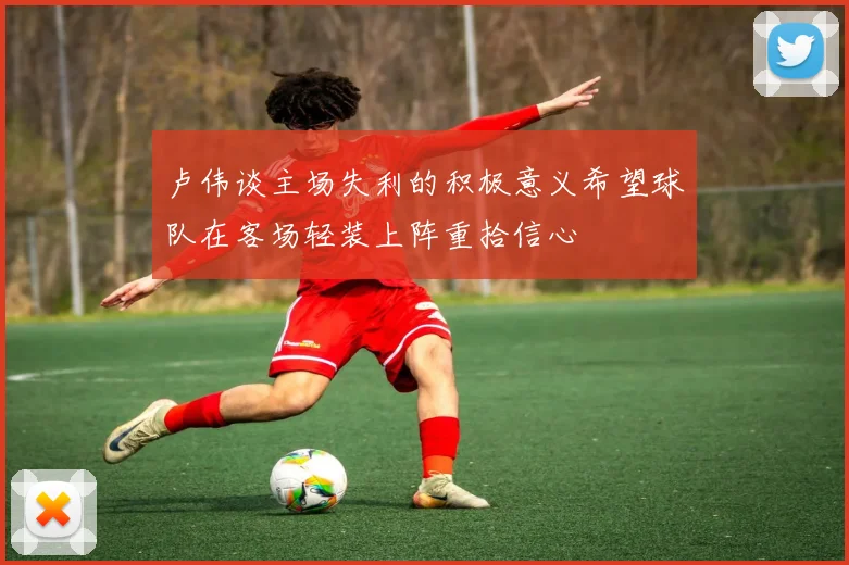 卢伟谈主场失利的积极意义希望球队在客场轻装上阵重拾信心