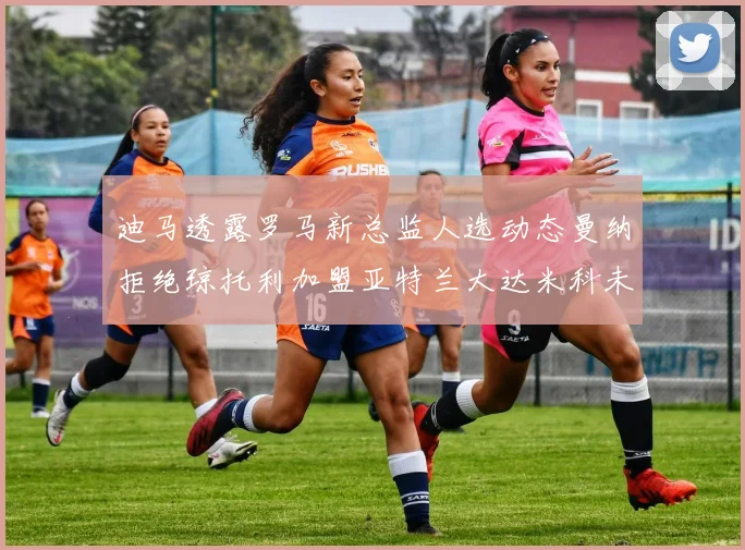迪马透露罗马新总监人选动态曼纳拒绝琼托利加盟亚特兰大达米科未接洽