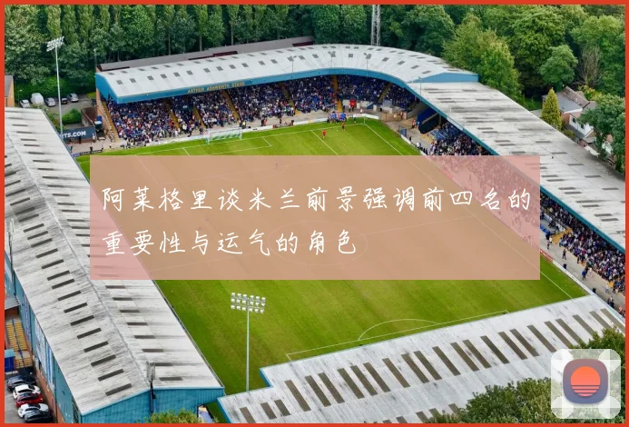 阿莱格里谈米兰前景强调前四名的重要性与运气的角色